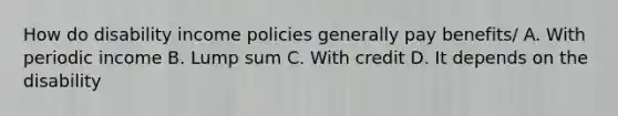 How do disability income policies generally pay benefits/ A. With periodic income B. Lump sum C. With credit D. It depends on the disability
