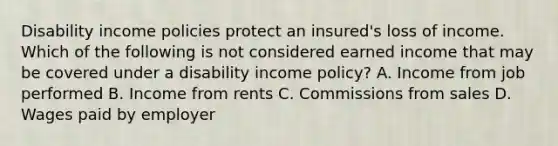 Disability income policies protect an insured's loss of income. Which of the following is not considered earned income that may be covered under a disability income policy? A. Income from job performed B. Income from rents C. Commissions from sales D. Wages paid by employer