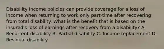 Disability income policies can provide coverage for a loss of income when returning to work only part-time after recovering from total disability. What is the benefit that is based on the insured's loss of earnings after recovery from a disability? A. Recurrent disability B. Partial disability C. Income replacement D. Residual disability