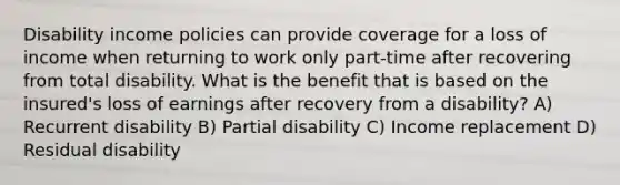 Disability income policies can provide coverage for a loss of income when returning to work only part-time after recovering from total disability. What is the benefit that is based on the insured's loss of earnings after recovery from a disability? A) Recurrent disability B) Partial disability C) Income replacement D) Residual disability