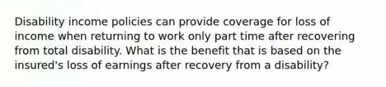 Disability income policies can provide coverage for loss of income when returning to work only part time after recovering from total disability. What is the benefit that is based on the insured's loss of earnings after recovery from a disability?