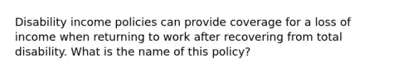 Disability income policies can provide coverage for a loss of income when returning to work after recovering from total disability. What is the name of this policy?