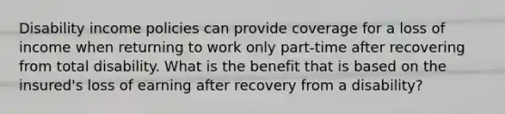 Disability income policies can provide coverage for a loss of income when returning to work only part-time after recovering from total disability. What is the benefit that is based on the insured's loss of earning after recovery from a disability?