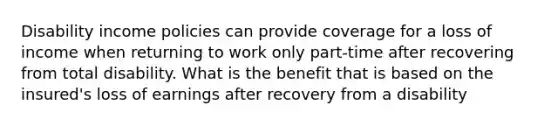 Disability income policies can provide coverage for a loss of income when returning to work only part-time after recovering from total disability. What is the benefit that is based on the insured's loss of earnings after recovery from a disability