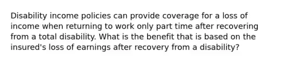 Disability income policies can provide coverage for a loss of income when returning to work only part time after recovering from a total disability. What is the benefit that is based on the insured's loss of earnings after recovery from a disability?