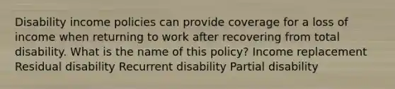 Disability income policies can provide coverage for a loss of income when returning to work after recovering from total disability. What is the name of this policy? Income replacement Residual disability Recurrent disability Partial disability