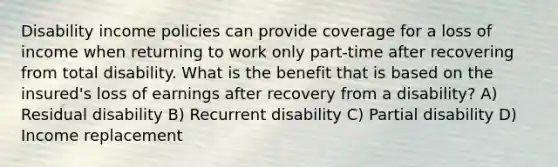 Disability income policies can provide coverage for a loss of income when returning to work only part-time after recovering from total disability. What is the benefit that is based on the insured's loss of earnings after recovery from a disability? A) Residual disability B) Recurrent disability C) Partial disability D) Income replacement