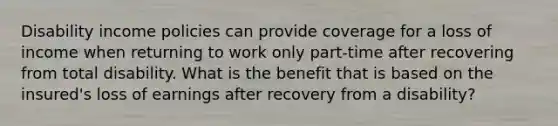 Disability income policies can provide coverage for a loss of income when returning to work only part-time after recovering from total disability. What is the benefit that is based on the insured's loss of earnings after recovery from a disability?