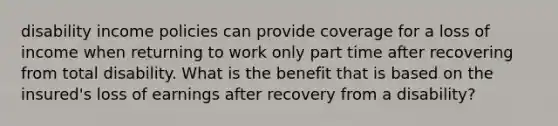 disability income policies can provide coverage for a loss of income when returning to work only part time after recovering from total disability. What is the benefit that is based on the insured's loss of earnings after recovery from a disability?