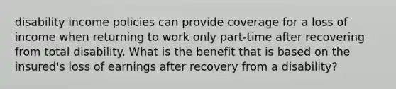 disability income policies can provide coverage for a loss of income when returning to work only part-time after recovering from total disability. What is the benefit that is based on the insured's loss of earnings after recovery from a disability?