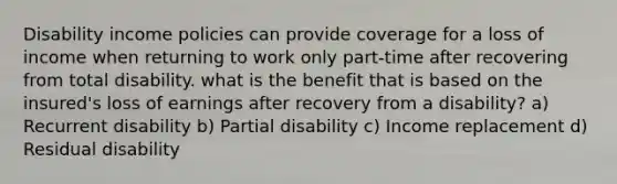 Disability income policies can provide coverage for a loss of income when returning to work only part-time after recovering from total disability. what is the benefit that is based on the insured's loss of earnings after recovery from a disability? a) Recurrent disability b) Partial disability c) Income replacement d) Residual disability