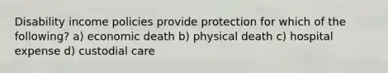 Disability income policies provide protection for which of the following? a) economic death b) physical death c) hospital expense d) custodial care