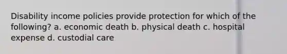 Disability income policies provide protection for which of the following? a. economic death b. physical death c. hospital expense d. custodial care