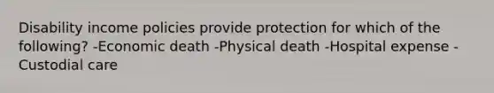 Disability income policies provide protection for which of the following? -Economic death -Physical death -Hospital expense -Custodial care