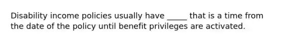 Disability income policies usually have _____ that is a time from the date of the policy until benefit privileges are activated.