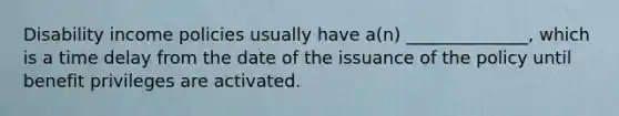 Disability income policies usually have a(n) ______________, which is a time delay from the date of the issuance of the policy until benefit privileges are activated.