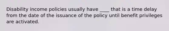 Disability income policies usually have ____ that is a time delay from the date of the issuance of the policy until benefit privileges are activated.