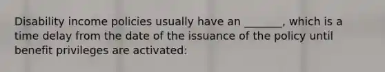 Disability income policies usually have an _______, which is a time delay from the date of the issuance of the policy until benefit privileges are activated: