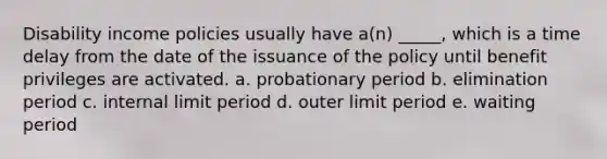 Disability income policies usually have a(n) _____, which is a time delay from the date of the issuance of the policy until benefit privileges are activated. a. probationary period b. elimination period c. internal limit period d. outer limit period e. waiting period