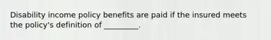 Disability income policy benefits are paid if the insured meets the policy's definition of _________.