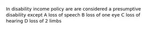 In disability income policy are are considered a presumptive disability except A loss of speech B loss of one eye C loss of hearing D loss of 2 limbs