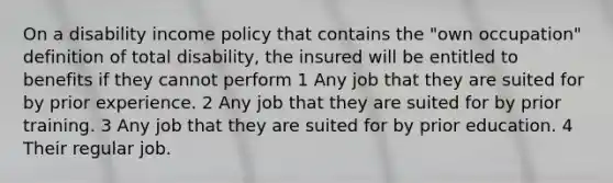 On a disability income policy that contains the "own occupation" definition of total disability, the insured will be entitled to benefits if they cannot perform 1 Any job that they are suited for by prior experience. 2 Any job that they are suited for by prior training. 3 Any job that they are suited for by prior education. 4 Their regular job.