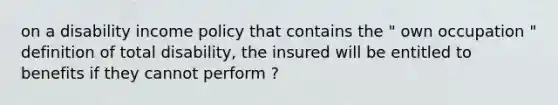 on a disability income policy that contains the " own occupation " definition of total disability, the insured will be entitled to benefits if they cannot perform ?