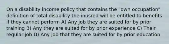 On a disability income policy that contains the "own occupation" definition of total disability the inusred will be entitled to benefits if they cannot perform A) Any job they are suited for by prior training B) Any they are suited for by prior experience C) Their regular job D) Any job that they are suited for by prior education