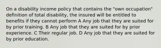 On a disability income policy that contains the "own occupation" definition of total disability, the insured will be entitled to benefits if they cannot perform A Any job that they are suited for by prior training. B Any job that they are suited for by prior experience. C Their regular job. D Any job that they are suited for by prior education.