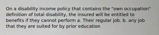 On a disability income policy that contains the "own occupation" definition of total disability, the insured will be entitled to benefits if they cannot perform a. Their regular job. b. any job that they are suited for by prior education