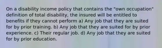 On a disability income policy that contains the "own occupation" definition of total disability, the insured will be entitled to benefits if they cannot perform a) Any job that they are suited for by prior training. b) Any job that they are suited for by prior experience. c) Their regular job. d) Any job that they are suited for by prior education.