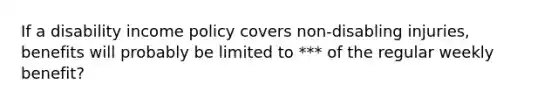 If a disability income policy covers non-disabling injuries, benefits will probably be limited to *** of the regular weekly benefit?