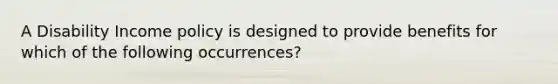 A Disability Income policy is designed to provide benefits for which of the following occurrences?