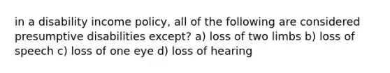 in a disability income policy, all of the following are considered presumptive disabilities except? a) loss of two limbs b) loss of speech c) loss of one eye d) loss of hearing