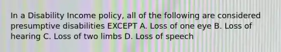 In a Disability Income policy, all of the following are considered presumptive disabilities EXCEPT A. Loss of one eye B. Loss of hearing C. Loss of two limbs D. Loss of speech