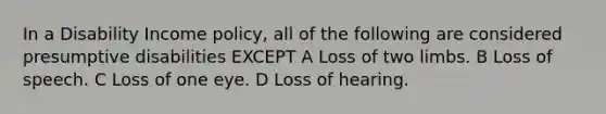 In a Disability Income policy, all of the following are considered presumptive disabilities EXCEPT A Loss of two limbs. B Loss of speech. C Loss of one eye. D Loss of hearing.