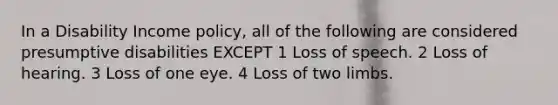 In a Disability Income policy, all of the following are considered presumptive disabilities EXCEPT 1 Loss of speech. 2 Loss of hearing. 3 Loss of one eye. 4 Loss of two limbs.