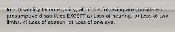 In a Disability Income policy, all of the following are considered presumptive disabilities EXCEPT a) Loss of hearing. b) Loss of two limbs. c) Loss of speech. d) Loss of one eye.