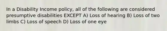 In a Disability Income policy, all of the following are considered presumptive disabilities EXCEPT A) Loss of hearing B) Loss of two limbs C) Loss of speech D) Loss of one eye