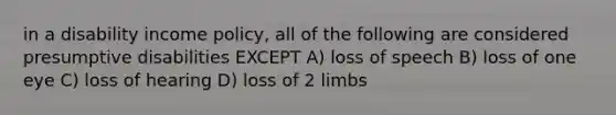 in a disability income policy, all of the following are considered presumptive disabilities EXCEPT A) loss of speech B) loss of one eye C) loss of hearing D) loss of 2 limbs