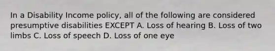 In a Disability Income policy, all of the following are considered presumptive disabilities EXCEPT A. Loss of hearing B. Loss of two limbs C. Loss of speech D. Loss of one eye