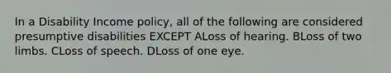 In a Disability Income policy, all of the following are considered presumptive disabilities EXCEPT ALoss of hearing. BLoss of two limbs. CLoss of speech. DLoss of one eye.