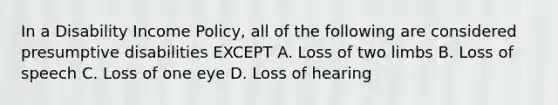 In a Disability Income Policy, all of the following are considered presumptive disabilities EXCEPT A. Loss of two limbs B. Loss of speech C. Loss of one eye D. Loss of hearing