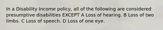 In a Disability Income policy, all of the following are considered presumptive disabilities EXCEPT A Loss of hearing. B Loss of two limbs. C Loss of speech. D Loss of one eye.