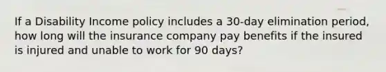 If a Disability Income policy includes a 30-day elimination period, how long will the insurance company pay benefits if the insured is injured and unable to work for 90 days?