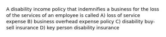 A disability income policy that indemnifies a business for the loss of the services of an employee is called A) loss of service expense B) business overhead expense policy C) disability buy-sell insurance D) key person disability insurance