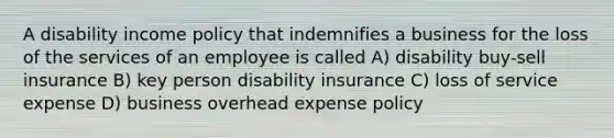 A disability income policy that indemnifies a business for the loss of the services of an employee is called A) disability buy-sell insurance B) key person disability insurance C) loss of service expense D) business overhead expense policy