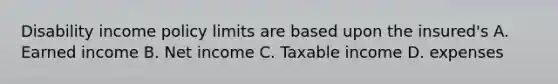 Disability income policy limits are based upon the insured's A. Earned income B. Net income C. Taxable income D. expenses