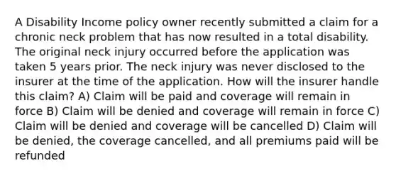 A Disability Income policy owner recently submitted a claim for a chronic neck problem that has now resulted in a total disability. The original neck injury occurred before the application was taken 5 years prior. The neck injury was never disclosed to the insurer at the time of the application. How will the insurer handle this claim? A) Claim will be paid and coverage will remain in force B) Claim will be denied and coverage will remain in force C) Claim will be denied and coverage will be cancelled D) Claim will be denied, the coverage cancelled, and all premiums paid will be refunded