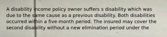 A disability income policy owner suffers s disability which was due to the same cause as a previous disability. Both disabilities occurred within a five-month period. The insured may cover the second disability without a new elimination period under the